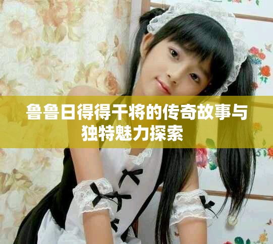 鲁鲁日得得干将的传奇故事与独特魅力探索  