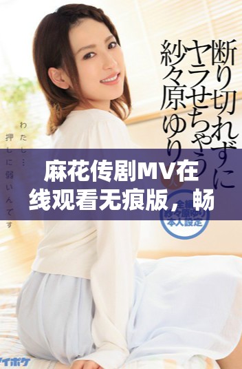 麻花传剧MV在线观看无痕版，畅游帝王之妾的精彩剧情与魅力