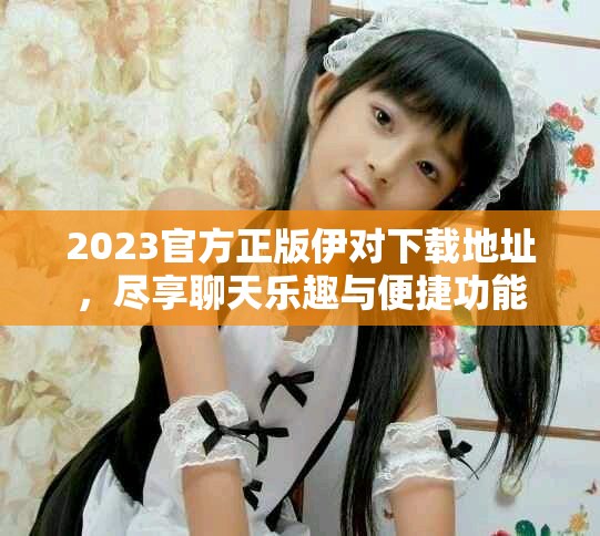 2023官方正版伊对下载地址，尽享聊天乐趣与便捷功能