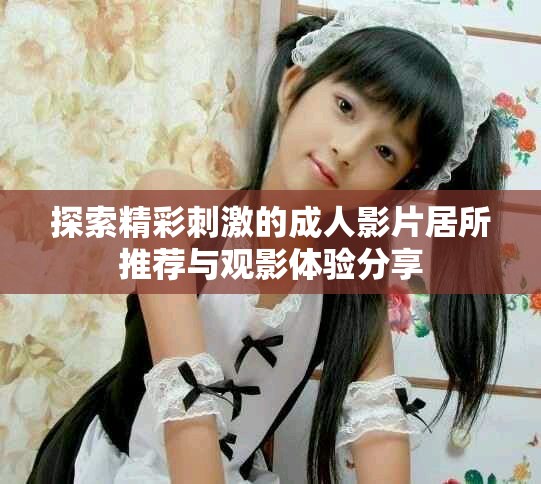 探索精彩刺激的成人影片居所推荐与观影体验分享