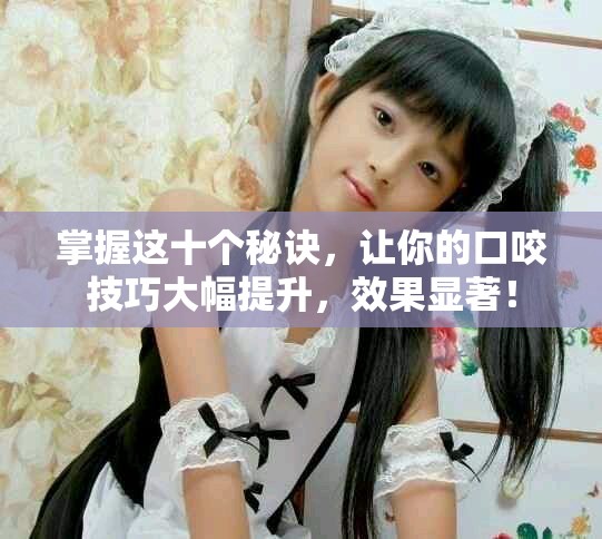 掌握这十个秘诀，让你的口咬技巧大幅提升，效果显著！