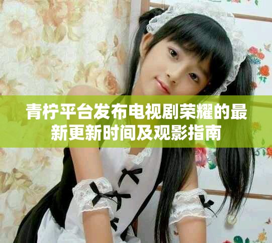 青柠平台发布电视剧荣耀的最新更新时间及观影指南