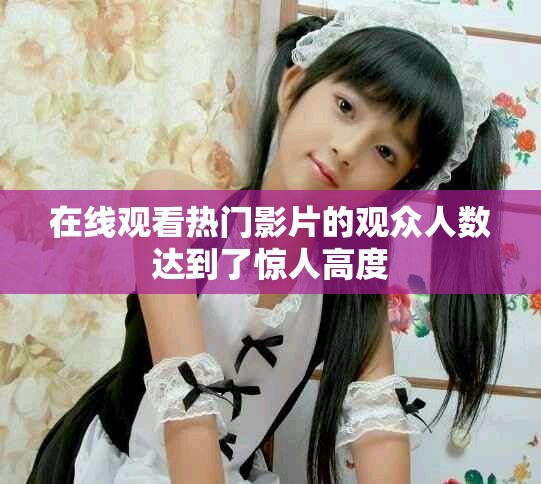 在线观看热门影片的观众人数达到了惊人高度