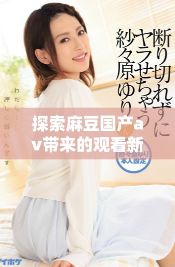 探索麻豆国产av带来的观看新体验与精彩内容分享