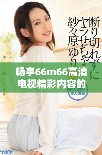 畅享66m66高清电视精彩内容的在线免费观看体验