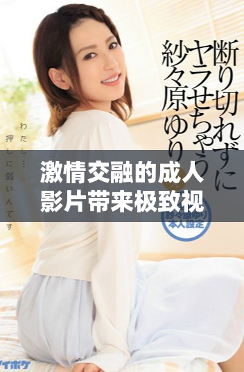 激情交融的成人影片带来极致视觉享受与情感释放