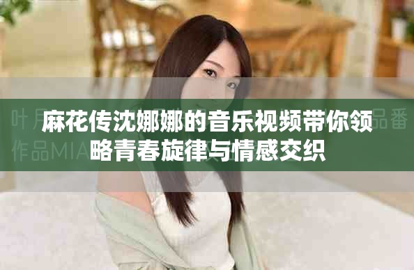 麻花传沈娜娜的音乐视频带你领略青春旋律与情感交织