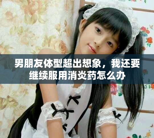 男朋友体型超出想象，我还要继续服用消炎药怎么办