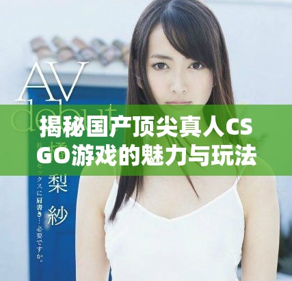 揭秘国产顶尖真人CSGO游戏的魅力与玩法体验