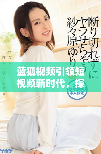 蓝狐视频引领短视频新时代，探索创作与观看的新方式
