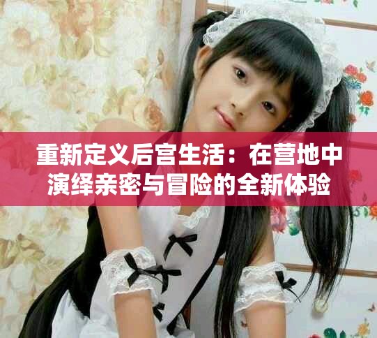 重新定义后宫生活：在营地中演绎亲密与冒险的全新体验