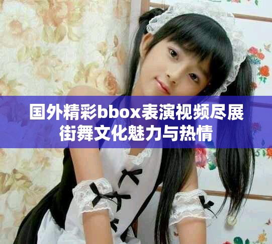 国外精彩bbox表演视频尽展街舞文化魅力与热情