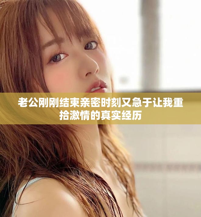 老公刚刚结束亲密时刻又急于让我重拾激情的真实经历