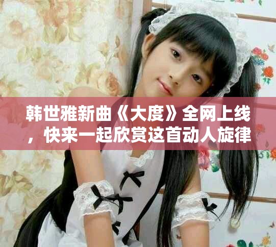 韩世雅新曲《大度》全网上线，快来一起欣赏这首动人旋律吧
