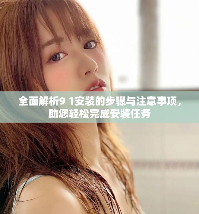 全面解析9 1安装的步骤与注意事项，助您轻松完成安装任务
