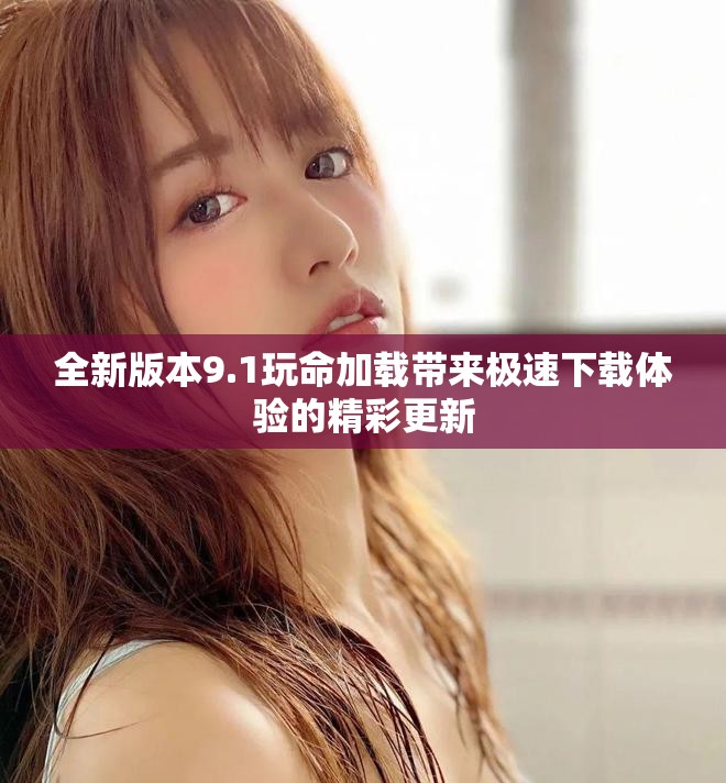 全新版本9.1玩命加载带来极速下载体验的精彩更新