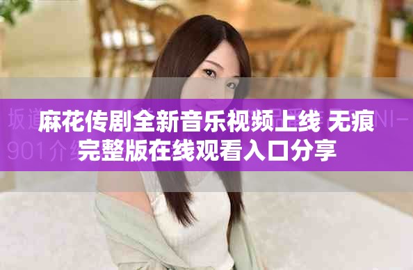麻花传剧全新音乐视频上线 无痕完整版在线观看入口分享