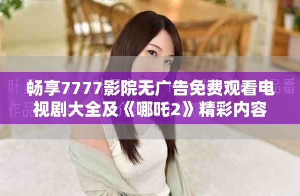 畅享7777影院无广告免费观看电视剧大全及《哪吒2》精彩内容