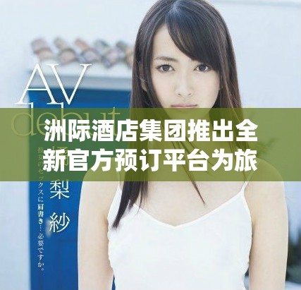 洲际酒店集团推出全新官方预订平台为旅客提供便捷服务