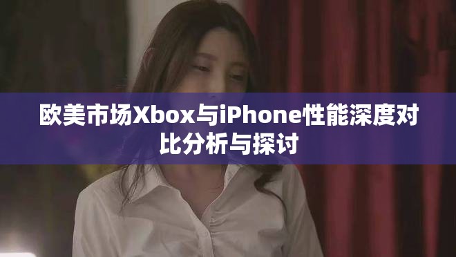 欧美市场Xbox与iPhone性能深度对比分析与探讨