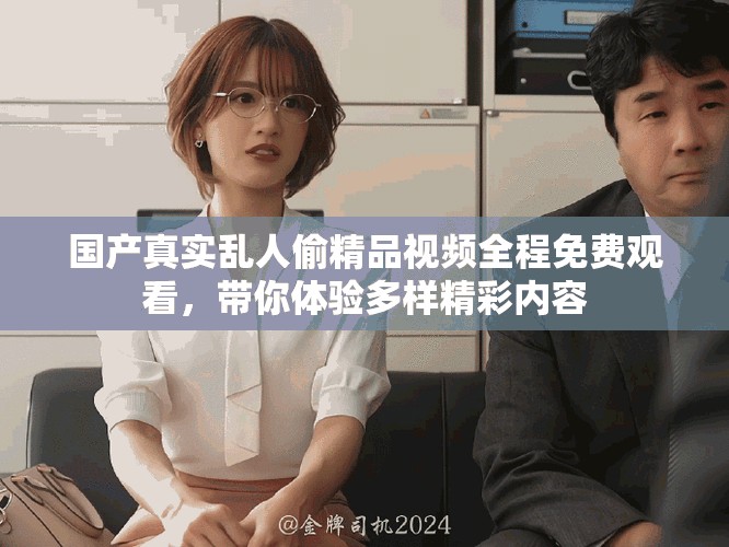 国产真实乱人偷精品视频全程免费观看，带你体验多样精彩内容