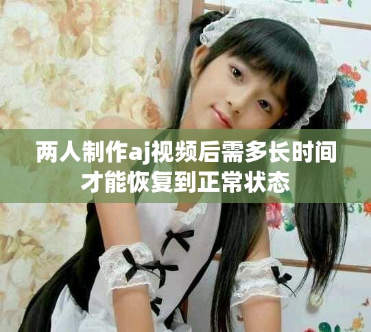 两人制作aj视频后需多长时间才能恢复到正常状态