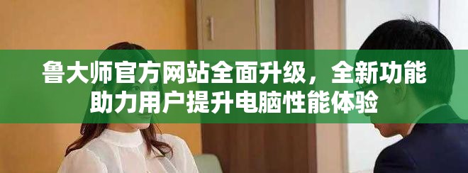 鲁大师官方网站全面升级，全新功能助力用户提升电脑性能体验