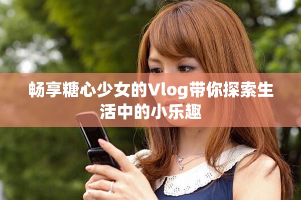 畅享糖心少女的Vlog带你探索生活中的小乐趣