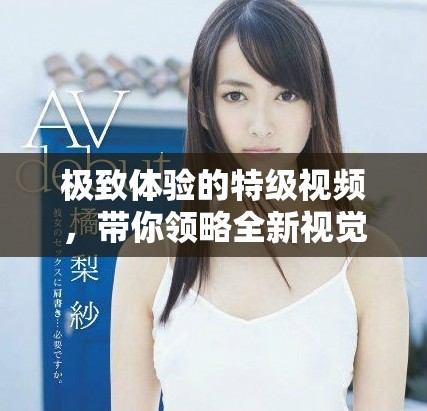 极致体验的特级视频，带你领略全新视觉盛宴