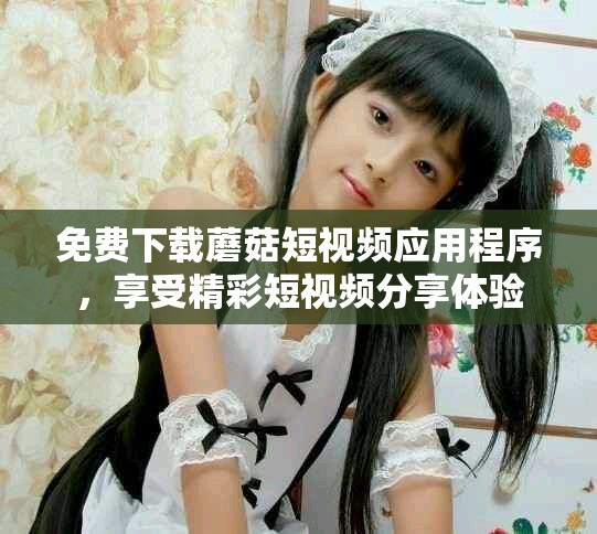 免费下载蘑菇短视频应用程序，享受精彩短视频分享体验