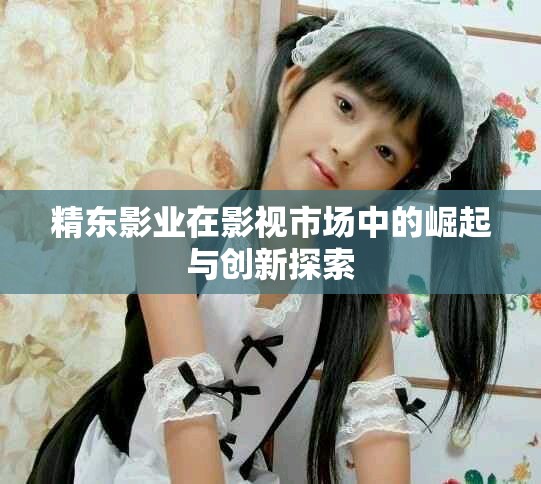 精东影业在影视市场中的崛起与创新探索