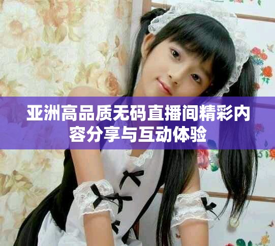 亚洲高品质无码直播间精彩内容分享与互动体验