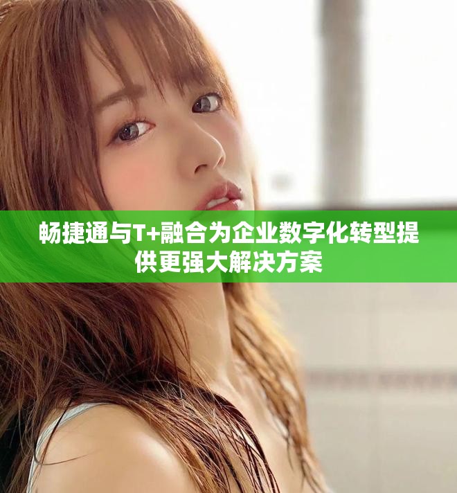畅捷通与T+融合为企业数字化转型提供更强大解决方案