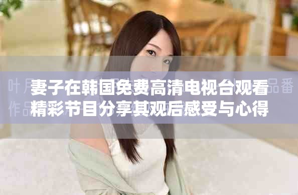 妻子在韩国免费高清电视台观看精彩节目分享其观后感受与心得