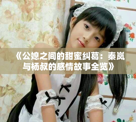 《公媳之间的甜蜜纠葛：秦岚与杨叔的感情故事全览》