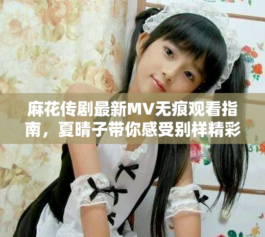 麻花传剧最新MV无痕观看指南，夏晴子带你感受别样精彩