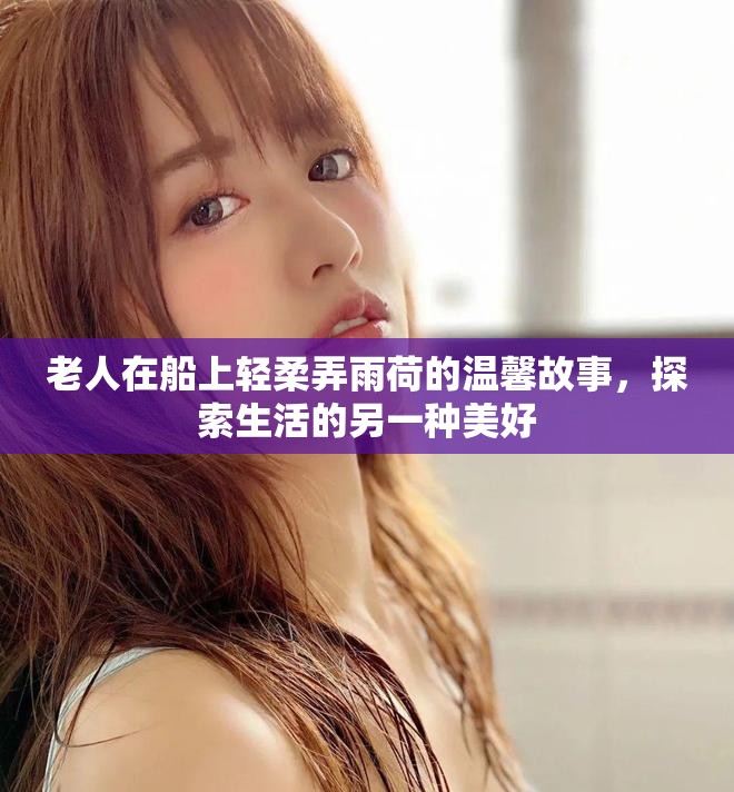 老人在船上轻柔弄雨荷的温馨故事，探索生活的另一种美好