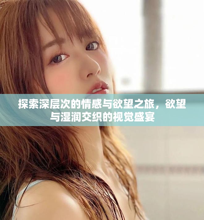 探索深层次的情感与欲望之旅，欲望与湿润交织的视觉盛宴