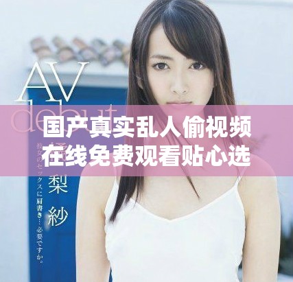 国产真实乱人偷视频在线免费观看贴心选择与您分享奇妙瞬间