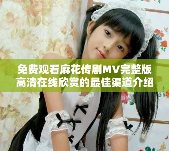免费观看麻花传剧MV完整版高清在线欣赏的最佳渠道介绍