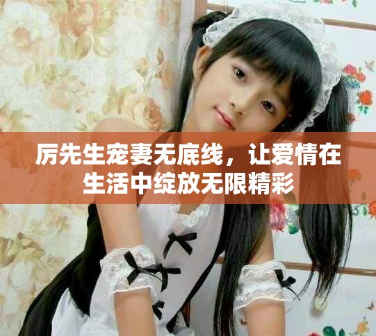 厉先生宠妻无底线，让爱情在生活中绽放无限精彩