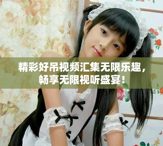 精彩好吊视频汇集无限乐趣，畅享无限视听盛宴！
