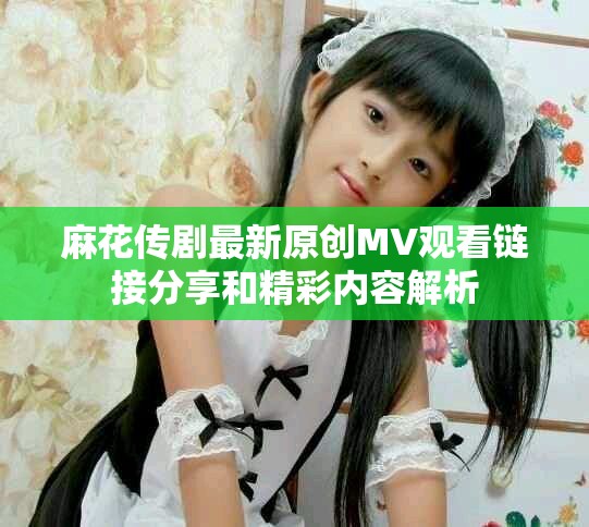 麻花传剧最新原创MV观看链接分享和精彩内容解析