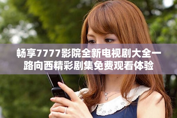 畅享7777影院全新电视剧大全一路向西精彩剧集免费观看体验