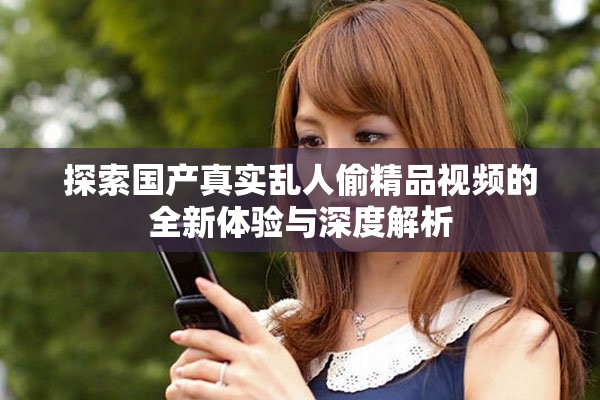 探索国产真实乱人偷精品视频的全新体验与深度解析