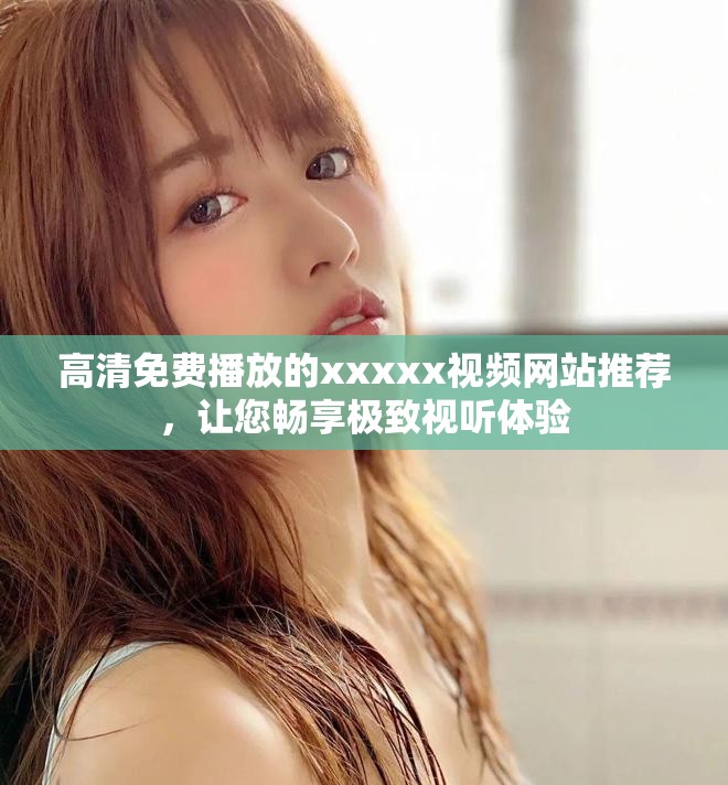 高清免费播放的xxxxx视频网站推荐，让您畅享极致视听体验