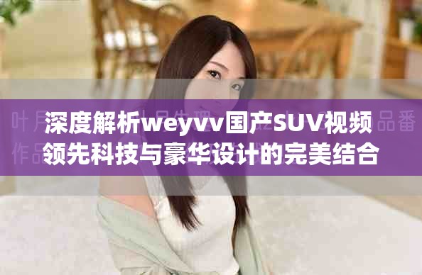 深度解析weyvv国产SUV视频 领先科技与豪华设计的完美结合