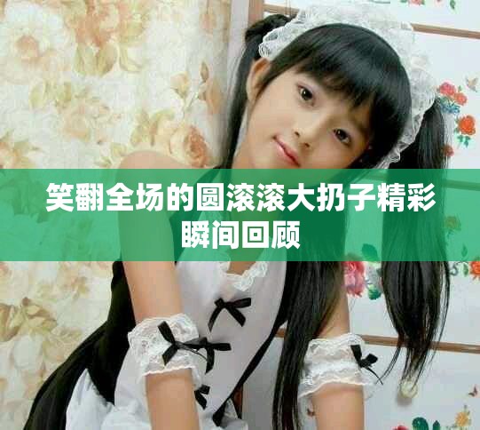 笑翻全场的圆滚滚大扔子精彩瞬间回顾