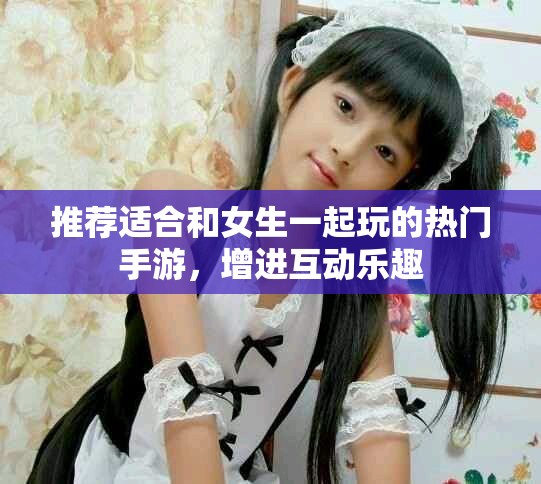 推荐适合和女生一起玩的热门手游，增进互动乐趣
