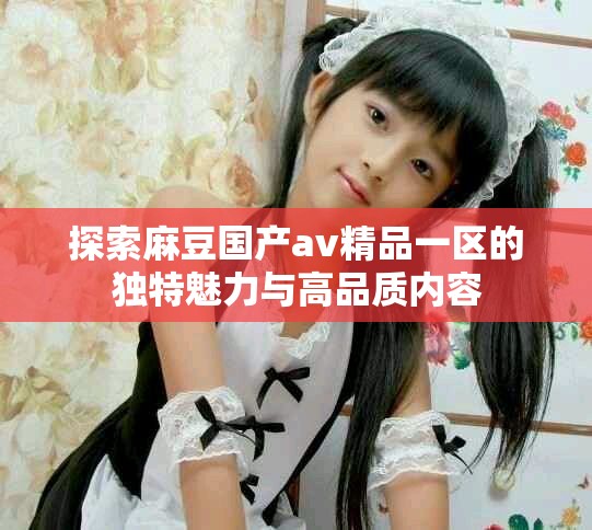 探索麻豆国产av精品一区的独特魅力与高品质内容